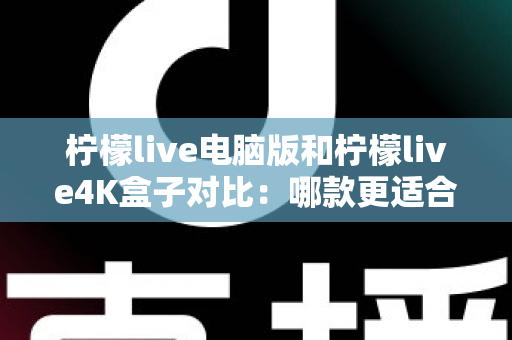 柠檬live电脑版和柠檬live4K盒子对比：哪款更适合你的观影需求？一文看懂两大版本核心差异