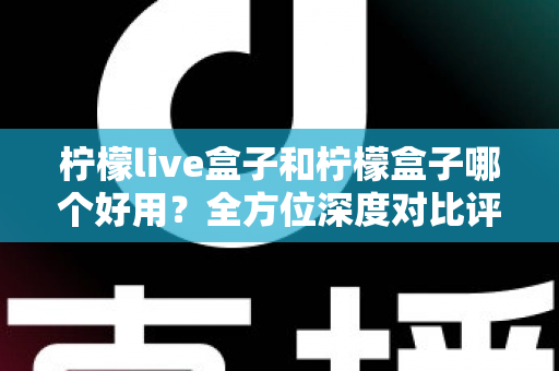 柠檬live盒子和柠檬盒子哪个好用？全方位深度对比评测帮你做出正确选择