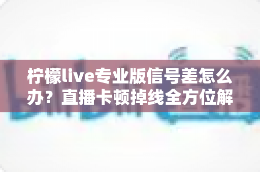 柠檬live专业版信号差怎么办？直播卡顿掉线全方位解决方案指南