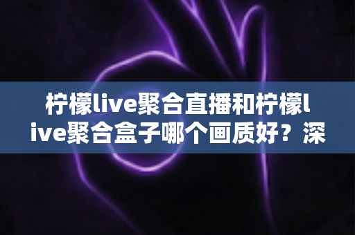 柠檬live聚合直播和柠檬live聚合盒子哪个画质好?深度画质对比与选购全攻略 柠檬live聚合直播和柠檬live聚合盒子哪个画质好?深度画质对比与选购全攻略