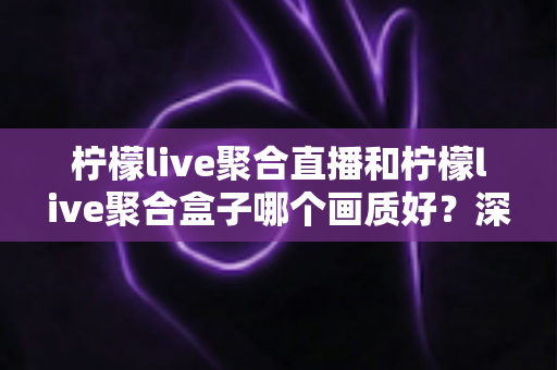 柠檬live聚合直播和柠檬live聚合盒子哪个画质好？深度画质对比与选购全攻略