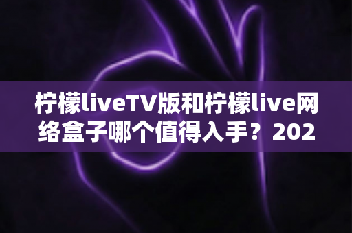 柠檬liveTV版和柠檬live网络盒子哪个值得入手？2025年最全选购对比指南助你避坑