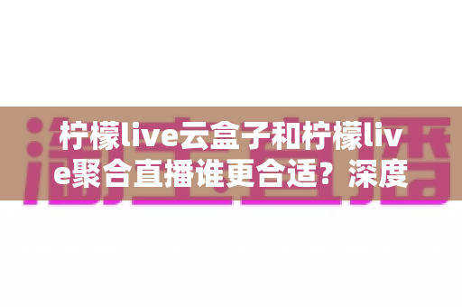 柠檬live云盒子和柠檬live聚合直播谁更合适？深度对比帮你选出最佳观影方案