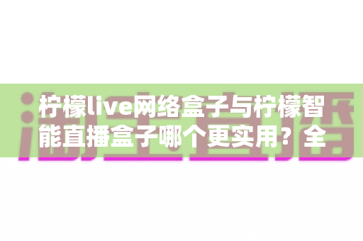 柠檬live网络盒子与柠檬智能直播盒子哪个更实用？全面对比评测帮你选对不选贵