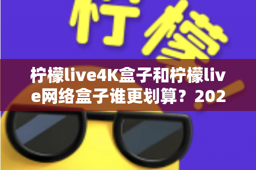 柠檬live4K盒子和柠檬live网络盒子谁更划算？2025年最全选购对比指南帮你省钱不踩坑