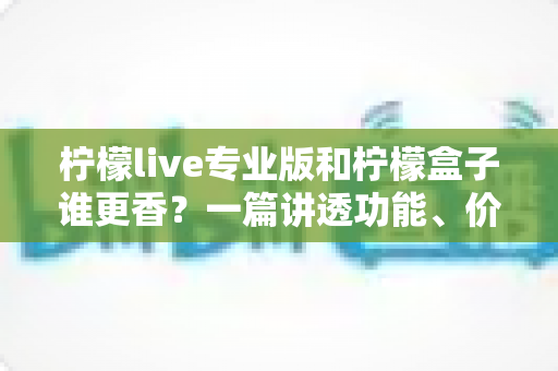 柠檬live专业版和柠檬盒子谁更香？一篇讲透功能、价格与适用场景的深度对比指南