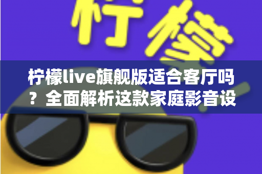 柠檬live旗舰版适合客厅吗？全面解析这款家庭影音设备的客厅实用性、优缺点与选购建议