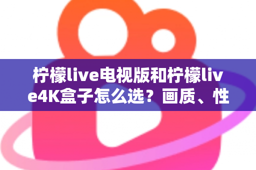 柠檬live电视版和柠檬live4K盒子怎么选？画质、性能、价格三大维度全解析，看完不再纠结