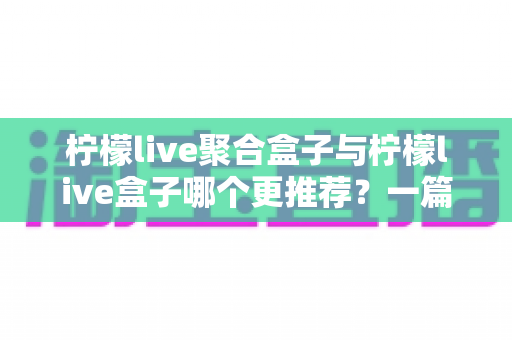 柠檬live聚合盒子与柠檬live盒子哪个更推荐？一篇讲透区别与选购思路的深度对比指南