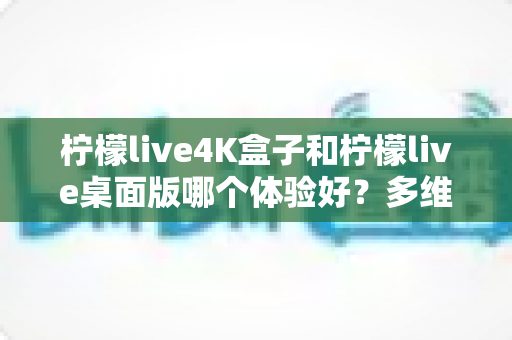 柠檬live4K盒子和柠檬live桌面版哪个体验好？多维度深度对比评测，看完再选不踩坑