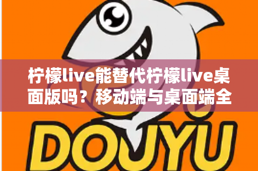 柠檬live能替代柠檬live桌面版吗？移动端与桌面端全方位对比解析与选购指南