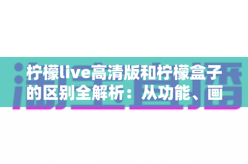 柠檬live高清版和柠檬盒子的区别全解析：从功能、画质到使用场景，一文帮你选对影音应用