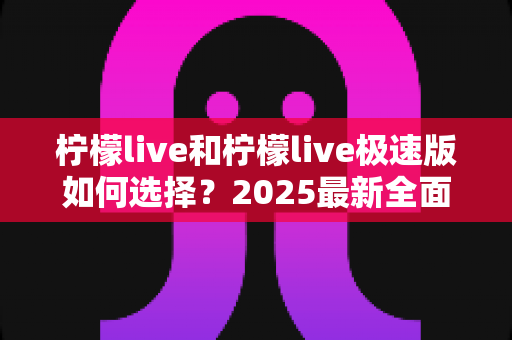 柠檬live和柠檬live极速版如何选择？2025最新全面对比指南，帮你找到最适合的那一款