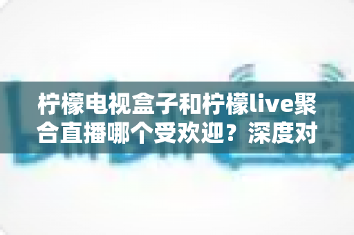 柠檬电视盒子和柠檬live聚合直播哪个受欢迎？深度对比解析帮你选对不选贵