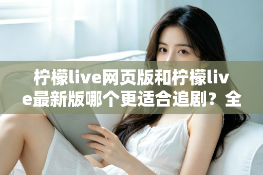 柠檬live网页版和柠檬live最新版哪个更适合追剧?全方位对比助你找到最佳观影方案 柠檬live网页版和柠檬live最新版哪个更适合追剧?全方位对比助你找到最佳观影方案