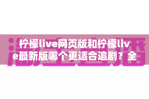 柠檬live网页版和柠檬live最新版哪个更适合追剧？全方位对比助你找到最佳观影方案