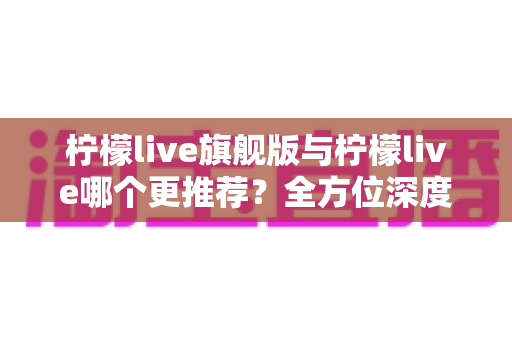 柠檬live旗舰版与柠檬live哪个更推荐？全方位深度对比解析，帮你找到最适合自己的直播体验