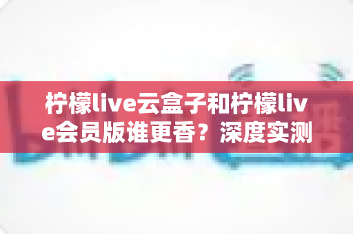 柠檬live云盒子和柠檬live会员版谁更香？深度实测对比，看完这篇再掏钱不踩坑