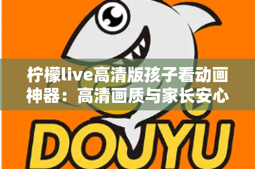 柠檬live高清版孩子看动画神器：高清画质与家长安心兼得的儿童动画观影指南