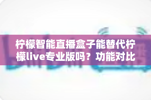 柠檬智能直播盒子能替代柠檬live专业版吗？功能对比、适用人群与选购建议全解析