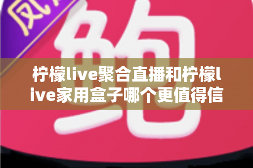 柠檬live聚合直播和柠檬live家用盒子哪个更值得信赖？五大维度深度对比助你安心选购