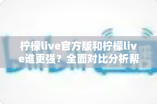 柠檬live官方版和柠檬live谁更强？全面对比分析帮你找到最佳选择