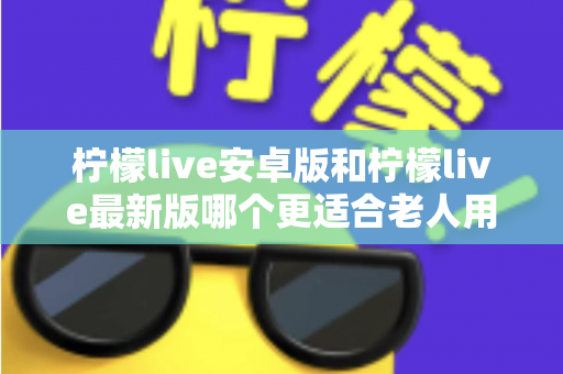 柠檬live安卓版和柠檬live最新版哪个更适合老人用？全面对比指南助您轻松选择