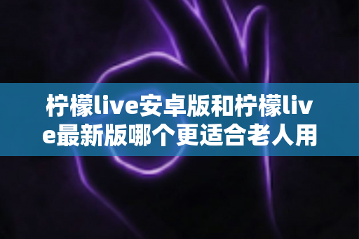 柠檬live安卓版和柠檬live最新版哪个更适合老人用？全面对比指南助您轻松选择