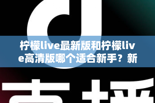 柠檬live最新版和柠檬live高清版哪个适合新手？新手入门选版本全攻略与实用指南