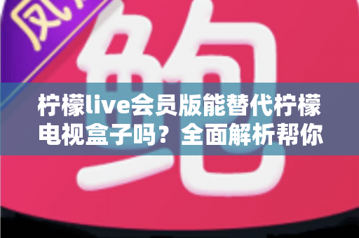 柠檬live会员版能替代柠檬电视盒子吗？全面解析帮你做出最佳选择