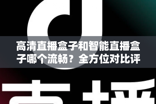 高清直播盒子和智能直播盒子哪个流畅？全方位对比评测助你选出最佳观影利器
