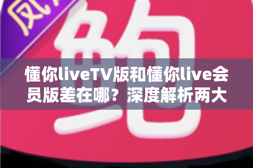 懂你liveTV版和懂你live会员版差在哪？深度解析两大版本差异，帮你选对不花冤枉钱