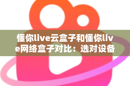 懂你live云盒子和懂你live网络盒子对比：选对设备，开启畅快高清大屏观影新体验