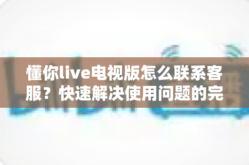 懂你live电视版怎么联系客服？快速解决使用问题的完整指南