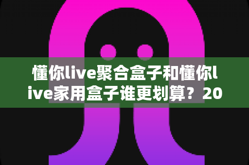 懂你live聚合盒子和懂你live家用盒子谁更划算?2025最新选购指南与深度对比分析 懂你live聚合盒子和懂你live家用盒子谁更划算?2025最新选购指南与深度对比分析