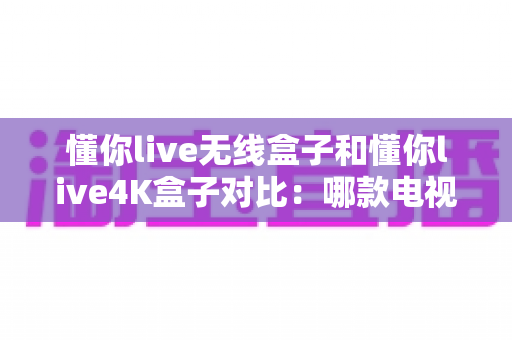懂你live无线盒子和懂你live4K盒子对比:哪款电视盒子更适合你的家庭观影需求? 懂你live无线盒子和懂你live4K盒子对比:哪款电视盒子更适合你的家庭观影需求?