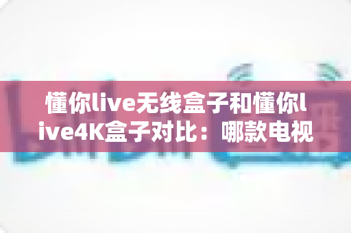 懂你live无线盒子和懂你live4K盒子对比：哪款电视盒子更适合你的家庭观影需求？