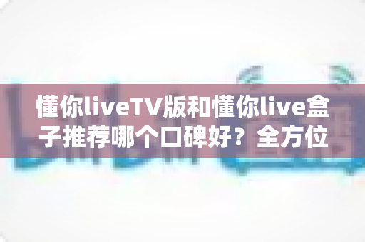 懂你liveTV版和懂你live盒子推荐哪个口碑好?全方位深度对比帮你选对不踩坑 懂你liveTV版和懂你live盒子推荐哪个口碑好?全方位深度对比帮你选对不踩坑