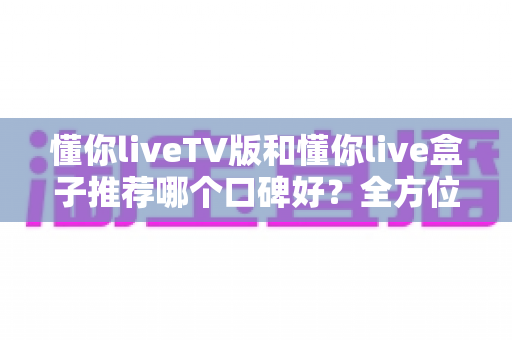 懂你liveTV版和懂你live盒子推荐哪个口碑好?全方位深度对比帮你选对不踩坑 懂你liveTV版和懂你live盒子推荐哪个口碑好?全方位深度对比帮你选对不踩坑