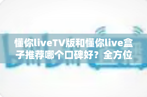 懂你liveTV版和懂你live盒子推荐哪个口碑好？全方位深度对比帮你选对不踩坑