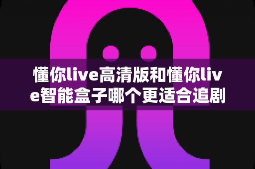 懂你live高清版和懂你live智能盒子哪个更适合追剧?2025年追剧党选购全指南 懂你live高清版和懂你live智能盒子哪个更适合追剧?2025年追剧党选购全指南