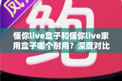 懂你live盒子和懂你live家用盒子哪个耐用？深度对比解析帮你选对不选贵