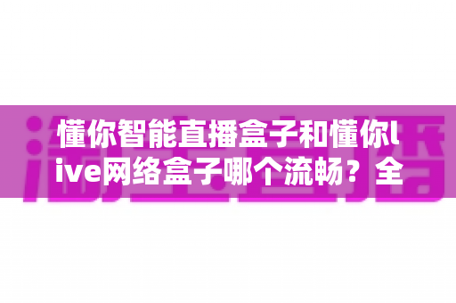 懂你智能直播盒子和懂你live网络盒子哪个流畅？全面对比测评助你选购不踩坑