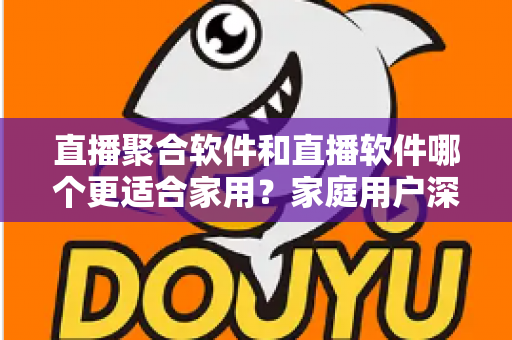 直播聚合软件和直播软件哪个更适合家用?家庭用户深度对比与选购全指南 直播聚合软件和直播软件哪个更适合家用?家庭用户深度对比与选购全指南