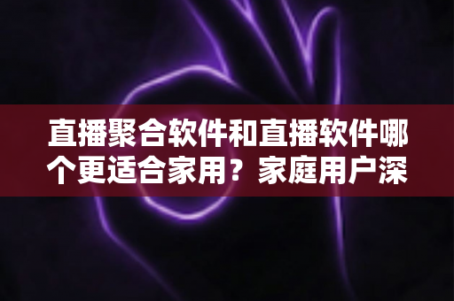 直播聚合软件和直播软件哪个更适合家用？家庭用户深度对比与选购全指南