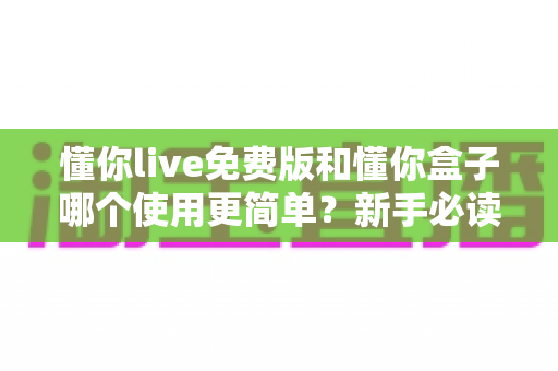懂你live免费版和懂你盒子哪个使用更简单?新手必读的全方位上手体验对比指南 懂你live免费版和懂你盒子哪个使用更简单?新手必读的全方位上手体验对比指南