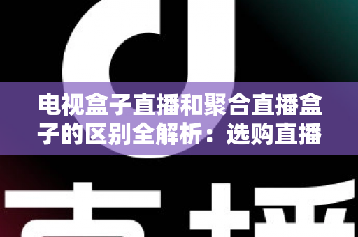 电视盒子直播和聚合直播盒子的区别全解析:选购直播设备必读指南 电视盒子直播和聚合直播盒子的区别全解析:选购直播设备必读指南