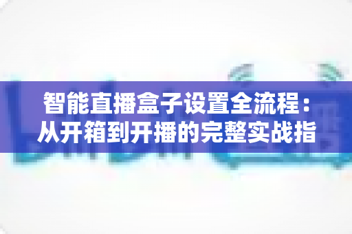智能直播盒子设置全流程:从开箱到开播的完整实战指南,新手也能一次成功 智能直播盒子设置全流程:从开箱到开播的完整实战指南,新手也能一次成功