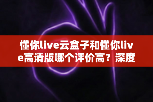 懂你live云盒子和懂你live高清版哪个评价高？深度对比评测帮你选对不踩坑