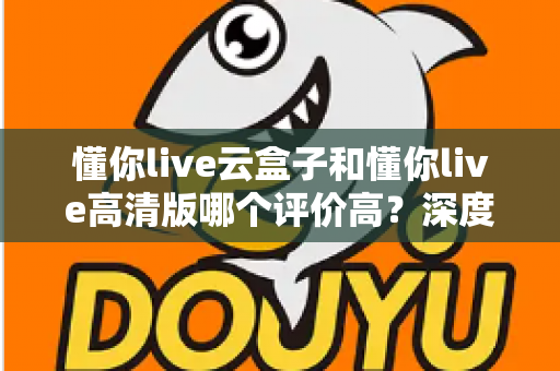 懂你live云盒子和懂你live高清版哪个评价高？深度对比评测帮你选对不踩坑